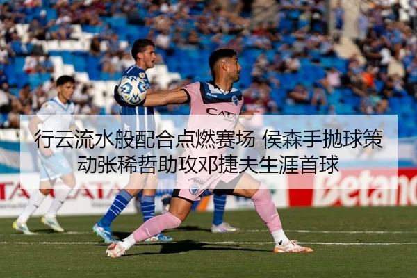 行云流水般配合点燃赛场 侯森手抛球策动张稀哲助攻邓捷夫生涯首球
